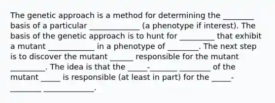 The genetic approach is a method for determining the ________ basis of a particular _____________ (a phenotype if interest). The basis of the genetic approach is to hunt for _________ that exhibit a mutant ____________ in a phenotype of ________. The next step is to discover the mutant ______ responsible for the mutant _________. The idea is that the _____-_______ ________ of the mutant _____ is responsible (at least in part) for the _____-________ _____________.