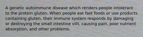 A genetic autoimmune disease which renders people intolerant to the protein gluten. When people eat fast foods or use products containing gluten, their immune system responds by damaging or destroying the small intestine villi, causing pain, poor nutrient absorption, and other problems.