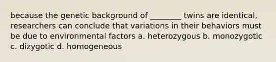 because the genetic background of ________ twins are identical, researchers can conclude that variations in their behaviors must be due to environmental factors a. heterozygous b. monozygotic c. dizygotic d. homogeneous