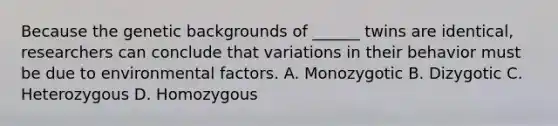 Because the genetic backgrounds of ______ twins are identical, researchers can conclude that variations in their behavior must be due to environmental factors. A. Monozygotic B. Dizygotic C. Heterozygous D. Homozygous