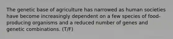 The genetic base of agriculture has narrowed as human societies have become increasingly dependent on a few species of food-producing organisms and a reduced number of genes and genetic combinations. (T/F)