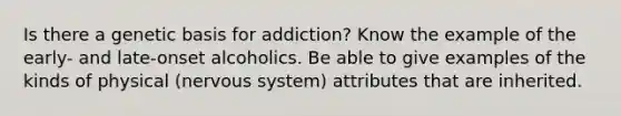 Is there a genetic basis for addiction? Know the example of the early- and late-onset alcoholics. Be able to give examples of the kinds of physical (nervous system) attributes that are inherited.