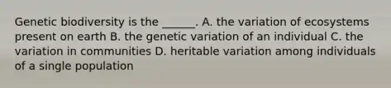 Genetic biodiversity is the ______. A. the variation of ecosystems present on earth B. the genetic variation of an individual C. the variation in communities D. heritable variation among individuals of a single population