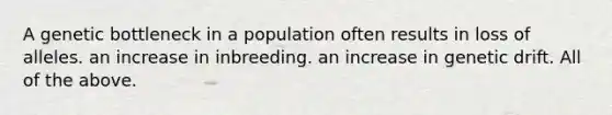 A genetic bottleneck in a population often results in loss of alleles. an increase in inbreeding. an increase in genetic drift. All of the above.