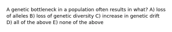 A genetic bottleneck in a population often results in what? A) loss of alleles B) loss of genetic diversity C) increase in genetic drift D) all of the above E) none of the above