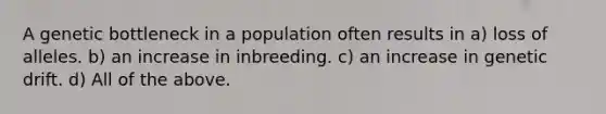 A genetic bottleneck in a population often results in a) loss of alleles. b) an increase in inbreeding. c) an increase in genetic drift. d) All of the above.