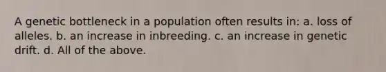 A genetic bottleneck in a population often results in: a. loss of alleles. b. an increase in inbreeding. c. an increase in genetic drift. d. All of the above.