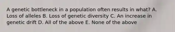 A genetic bottleneck in a population often results in what? A. Loss of alleles B. Loss of genetic diversity C. An increase in genetic drift D. All of the above E. None of the above