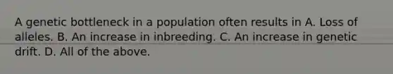 A genetic bottleneck in a population often results in A. Loss of alleles. B. An increase in inbreeding. C. An increase in genetic drift. D. All of the above.