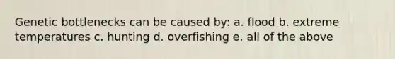 Genetic bottlenecks can be caused by: a. flood b. extreme temperatures c. hunting d. overfishing e. all of the above