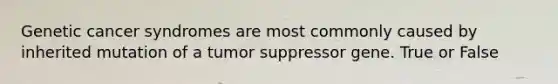 Genetic cancer syndromes are most commonly caused by inherited mutation of a tumor suppressor gene. True or False