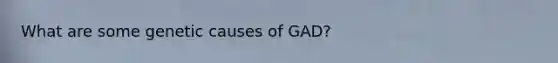 What are some genetic causes of GAD?