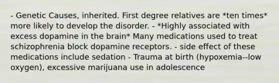 - Genetic Causes, inherited. First degree relatives are *ten times* more likely to develop the disorder. - *Highly associated with excess dopamine in the brain* Many medications used to treat schizophrenia block dopamine receptors. - side effect of these medications include sedation - Trauma at birth (hypoxemia--low oxygen), excessive marijuana use in adolescence