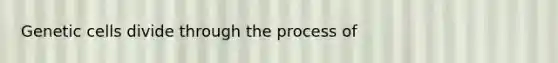 Genetic cells divide through the process of