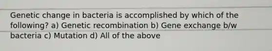 Genetic change in bacteria is accomplished by which of the following? a) Genetic recombination b) Gene exchange b/w bacteria c) Mutation d) All of the above