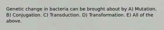 Genetic change in bacteria can be brought about by A) Mutation. B) Conjugation. C) Transduction. D) Transformation. E) All of the above.