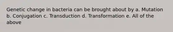 Genetic change in bacteria can be brought about by a. Mutation b. Conjugation c. Transduction d. Transformation e. All of the above