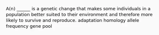 A(n) ______ is a genetic change that makes some individuals in a population better suited to their environment and therefore more likely to survive and reproduce. adaptation homology allele frequency gene pool