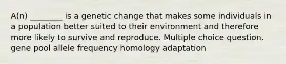 A(n) ________ is a genetic change that makes some individuals in a population better suited to their environment and therefore more likely to survive and reproduce. Multiple choice question. gene pool allele frequency homology adaptation