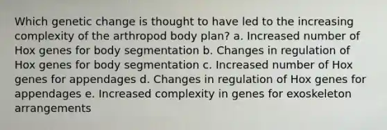 Which genetic change is thought to have led to the increasing complexity of the arthropod body plan? a. Increased number of Hox genes for body segmentation b. Changes in regulation of Hox genes for body segmentation c. Increased number of Hox genes for appendages d. Changes in regulation of Hox genes for appendages e. Increased complexity in genes for exoskeleton arrangements