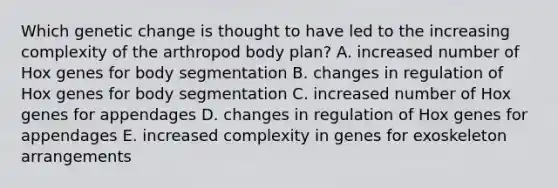 Which genetic change is thought to have led to the increasing complexity of the arthropod body plan? A. increased number of Hox genes for body segmentation B. changes in regulation of Hox genes for body segmentation C. increased number of Hox genes for appendages D. changes in regulation of Hox genes for appendages E. increased complexity in genes for exoskeleton arrangements