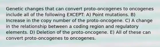 Genetic changes that can convert proto-oncogenes to oncogenes include all of the following EXCEPT: A) Point mutations. B) Increase in the copy number of the proto-oncogene. C) A change in the relationship between a coding region and regulatory elements. D) Deletion of the proto-oncogene. E) All of these can convert proto-oncogenes to oncogenes.