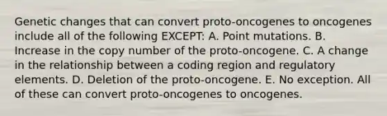 Genetic changes that can convert proto-oncogenes to oncogenes include all of the following EXCEPT: A. Point mutations. B. Increase in the copy number of the proto-oncogene. C. A change in the relationship between a coding region and regulatory elements. D. Deletion of the proto-oncogene. E. No exception. All of these can convert proto-oncogenes to oncogenes.