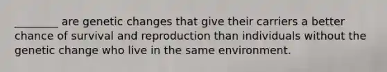 ________ are genetic changes that give their carriers a better chance of survival and reproduction than individuals without the genetic change who live in the same environment.