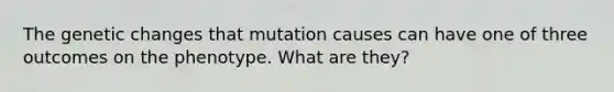 The genetic changes that mutation causes can have one of three outcomes on the phenotype. What are they?