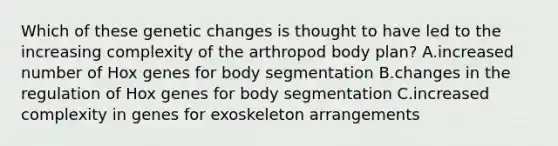 Which of these genetic changes is thought to have led to the increasing complexity of the arthropod body plan? A.increased number of Hox genes for body segmentation B.changes in the regulation of Hox genes for body segmentation C.increased complexity in genes for exoskeleton arrangements