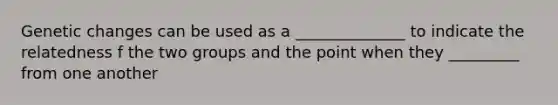 Genetic changes can be used as a ______________ to indicate the relatedness f the two groups and the point when they _________ from one another