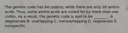 The genetic code has 64 codons, while there are only 20 amino acids. Thus, some amino acids are coded for by more than one codon. As a result, the genetic code is said to be ________. A. degenerate B. overlapping C. nonoverlapping D. regenerate E. nonspecific