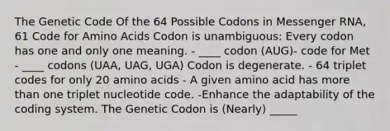 The Genetic Code Of the 64 Possible Codons in Messenger RNA, 61 Code for Amino Acids Codon is unambiguous: Every codon has one and only one meaning. - ____ codon (AUG)- code for Met - ____ codons (UAA, UAG, UGA) Codon is degenerate. - 64 triplet codes for only 20 amino acids - A given amino acid has more than one triplet nucleotide code. -Enhance the adaptability of the coding system. The Genetic Codon is (Nearly) _____