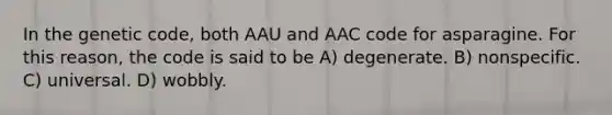 In the genetic code, both AAU and AAC code for asparagine. For this reason, the code is said to be A) degenerate. B) nonspecific. C) universal. D) wobbly.