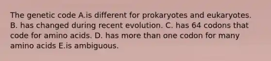 The genetic code A.is different for prokaryotes and eukaryotes. B. has changed during recent evolution. C. has 64 codons that code for amino acids. D. has more than one codon for many amino acids E.is ambiguous.