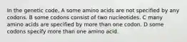 In the genetic code, A some amino acids are not specified by any codons. B some codons consist of two nucleotides. C many amino acids are specified by more than one codon. D some codons specify more than one amino acid.