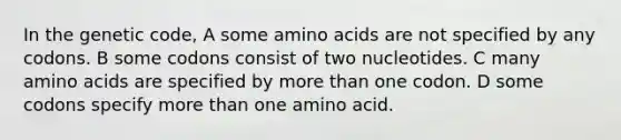 In the genetic code, A some amino acids are not specified by any codons. B some codons consist of two nucleotides. C many amino acids are specified by more than one codon. D some codons specify more than one amino acid.