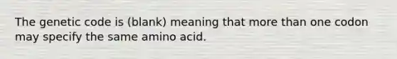 The genetic code is (blank) meaning that more than one codon may specify the same amino acid.