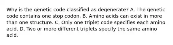 Why is the genetic code classified as degenerate? A. The genetic code contains one stop codon. B. Amino acids can exist in more than one structure. C. Only one triplet code specifies each amino acid. D. Two or more different triplets specify the same amino acid.