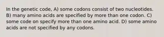 In the genetic code, A) some codons consist of two nucleotides. B) many amino acids are specified by more than one codon. C) some code on specify more than one amino acid. D) some amino acids are not specified by any codons.