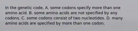 In the genetic code, A. some codons specify more than one amino acid. B. some amino acids are not specified by any codons. C. some codons consist of two nucleotides. D. many amino acids are specified by more than one codon.