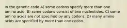 In the genetic code A) some codons specify more than one amino acid. B) some codons consist of two nucleotides. C) some amino acids are not specified by any codons. D) many amino acids are specified by more than one codon.