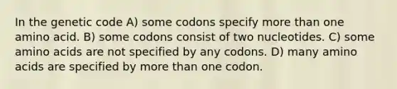 In the genetic code A) some codons specify more than one amino acid. B) some codons consist of two nucleotides. C) some amino acids are not specified by any codons. D) many amino acids are specified by more than one codon.