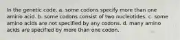 In the genetic code, a. some codons specify more than one amino acid. b. some codons consist of two nucleotides. c. some amino acids are not specified by any codons. d. many amino acids are specified by more than one codon.