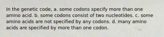 In the genetic code, a. some codons specify <a href='https://www.questionai.com/knowledge/keWHlEPx42-more-than' class='anchor-knowledge'>more than</a> one amino acid. b. some codons consist of two nucleotides. c. some <a href='https://www.questionai.com/knowledge/k9gb720LCl-amino-acids' class='anchor-knowledge'>amino acids</a> are not specified by any codons. d. many amino acids are specified by more than one codon.