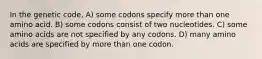 In the genetic code, A) some codons specify more than one amino acid. B) some codons consist of two nucleotides. C) some amino acids are not specified by any codons. D) many amino acids are specified by more than one codon.