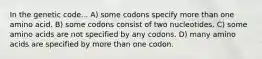 In the genetic code... A) some codons specify more than one amino acid. B) some codons consist of two nucleotides. C) some amino acids are not specified by any codons. D) many amino acids are specified by more than one codon.