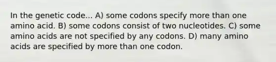 In the genetic code... A) some codons specify more than one amino acid. B) some codons consist of two nucleotides. C) some amino acids are not specified by any codons. D) many amino acids are specified by more than one codon.