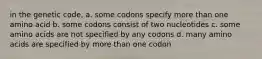 in the genetic code, a. some codons specify more than one amino acid b. some codons consist of two nucleotides c. some amino acids are not specified by any codons d. many amino acids are specified by more than one codon