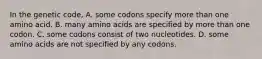 In the genetic code, A. some codons specify more than one amino acid. B. many amino acids are specified by more than one codon. C. some codons consist of two nucleotides. D. some amino acids are not specified by any codons.